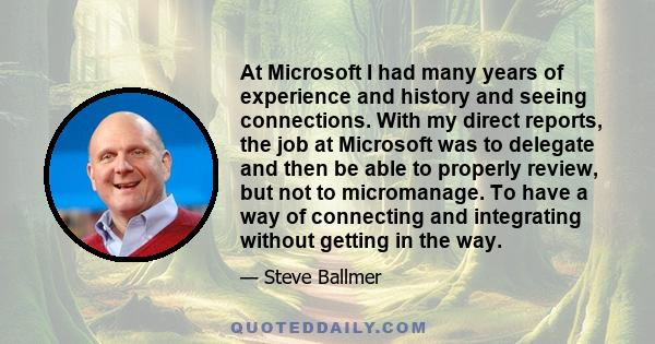 At Microsoft I had many years of experience and history and seeing connections. With my direct reports, the job at Microsoft was to delegate and then be able to properly review, but not to micromanage. To have a way of