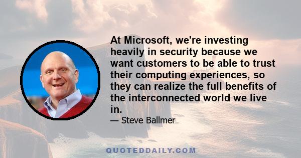 At Microsoft, we're investing heavily in security because we want customers to be able to trust their computing experiences, so they can realize the full benefits of the interconnected world we live in.