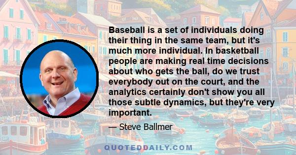 Baseball is a set of individuals doing their thing in the same team, but it's much more individual. In basketball people are making real time decisions about who gets the ball, do we trust everybody out on the court,