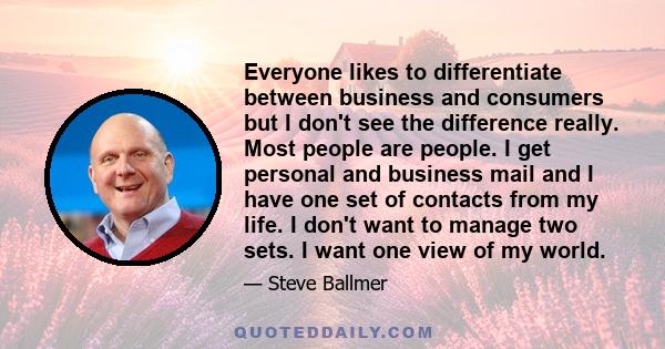 Everyone likes to differentiate between business and consumers but I don't see the difference really. Most people are people. I get personal and business mail and I have one set of contacts from my life. I don't want to 