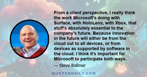 From a client perspective, I really think the work Microsoft's doing with Surface, with HoloLens, with Xbox, that stuff's absolutely essential to the company's future. Because innovation in the future will either be