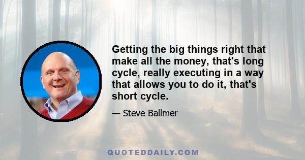 Getting the big things right that make all the money, that's long cycle, really executing in a way that allows you to do it, that's short cycle.