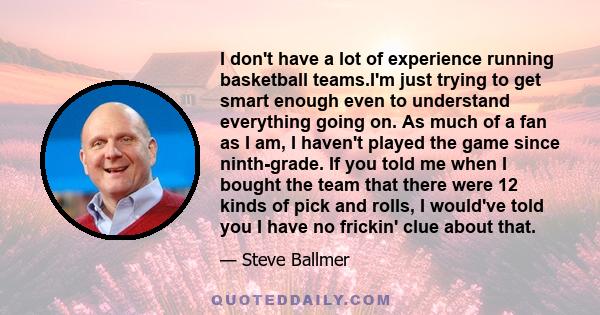 I don't have a lot of experience running basketball teams.I'm just trying to get smart enough even to understand everything going on. As much of a fan as I am, I haven't played the game since ninth-grade. If you told me 