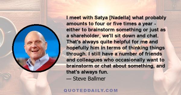 I meet with Satya [Nadella] what probably amounts to four or five times a year - either to brainstorm something or just as a shareholder, we'll sit down and chat. That's always quite helpful for me and hopefully him in