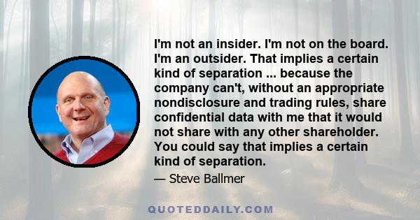 I'm not an insider. I'm not on the board. I'm an outsider. That implies a certain kind of separation ... because the company can't, without an appropriate nondisclosure and trading rules, share confidential data with me 