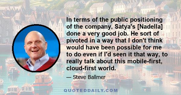 In terms of the public positioning of the company, Satya's [Nadella] done a very good job. He sort of pivoted in a way that I don't think would have been possible for me to do even if I'd seen it that way, to really