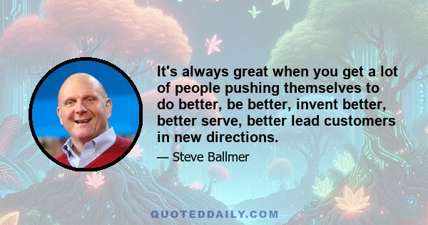 It's always great when you get a lot of people pushing themselves to do better, be better, invent better, better serve, better lead customers in new directions.