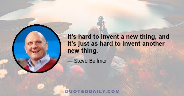 It's hard to invent a new thing, and it's just as hard to invent another new thing.