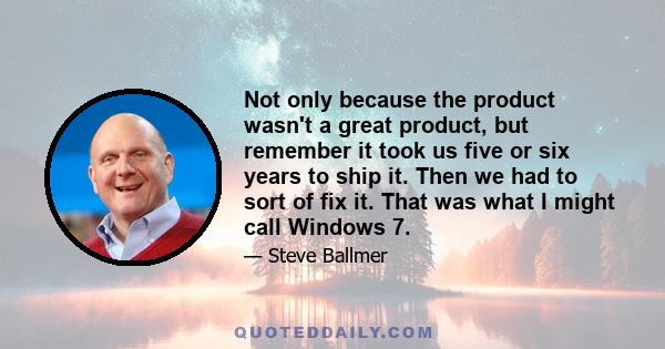 Not only because the product wasn't a great product, but remember it took us five or six years to ship it. Then we had to sort of fix it. That was what I might call Windows 7.