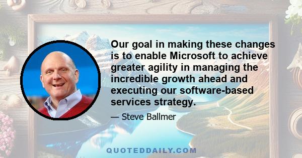 Our goal in making these changes is to enable Microsoft to achieve greater agility in managing the incredible growth ahead and executing our software-based services strategy.