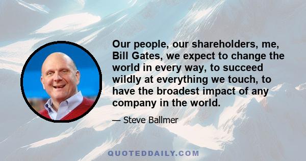 Our people, our shareholders, me, Bill Gates, we expect to change the world in every way, to succeed wildly at everything we touch, to have the broadest impact of any company in the world.