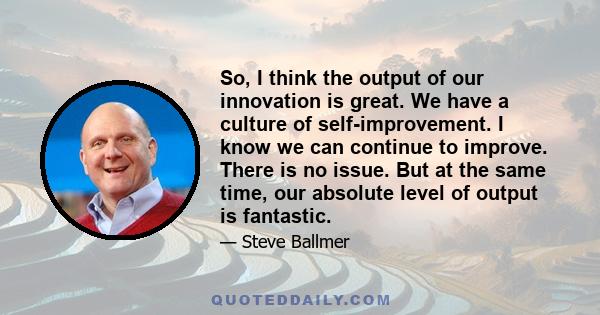 So, I think the output of our innovation is great. We have a culture of self-improvement. I know we can continue to improve. There is no issue. But at the same time, our absolute level of output is fantastic.