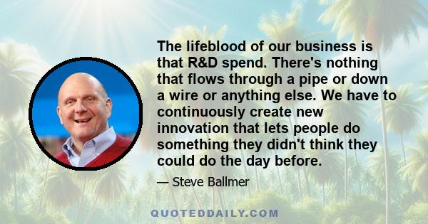 The lifeblood of our business is that R&D spend. There's nothing that flows through a pipe or down a wire or anything else. We have to continuously create new innovation that lets people do something they didn't think