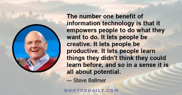 The number one benefit of information technology is that it empowers people to do what they want to do. It lets people be creative. It lets people be productive. It lets people learn things they didn't think they could