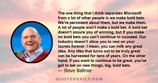 The one thing that I think separates Microsoft from a lot of other people is we make bold bets. We're persistent about them, but we make them. A lot of people won't make a bold bet. A bold bet doesn't assure you of