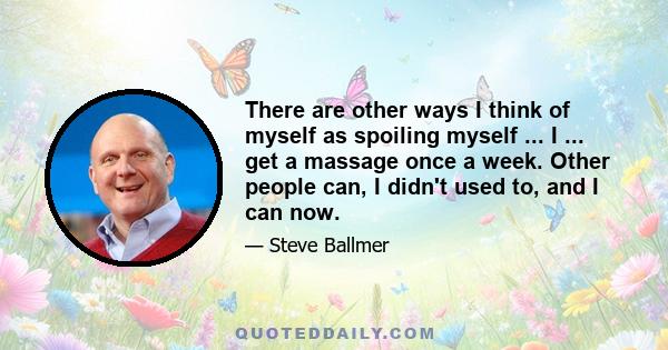 There are other ways I think of myself as spoiling myself ... I ... get a massage once a week. Other people can, I didn't used to, and I can now.