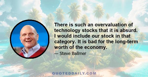 There is such an overvaluation of technology stocks that it is absurd. I would include our stock in that category. It is bad for the long-term worth of the economy.