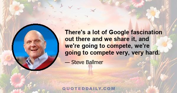 There's a lot of Google fascination out there and we share it, and we're going to compete, we're going to compete very, very hard.