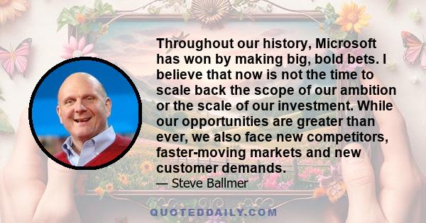 Throughout our history, Microsoft has won by making big, bold bets. I believe that now is not the time to scale back the scope of our ambition or the scale of our investment. While our opportunities are greater than