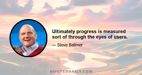 Ultimately progress is measured sort of through the eyes of users.