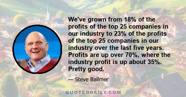 We've grown from 18% of the profits of the top 25 companies in our industry to 23% of the profits of the top 25 companies in our industry over the last five years. Profits are up over 70%, where the industry profit is