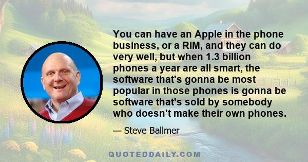 You can have an Apple in the phone business, or a RIM, and they can do very well, but when 1.3 billion phones a year are all smart, the software that's gonna be most popular in those phones is gonna be software that's