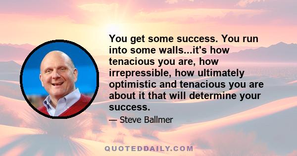 You get some success. You run into some walls...it's how tenacious you are, how irrepressible, how ultimately optimistic and tenacious you are about it that will determine your success.