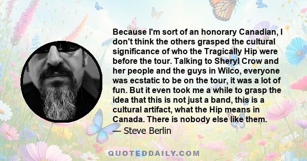 Because I'm sort of an honorary Canadian, I don't think the others grasped the cultural significance of who the Tragically Hip were before the tour. Talking to Sheryl Crow and her people and the guys in Wilco, everyone