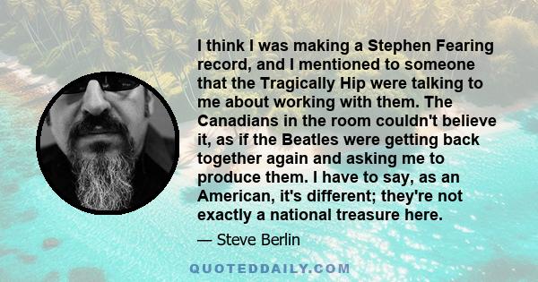 I think I was making a Stephen Fearing record, and I mentioned to someone that the Tragically Hip were talking to me about working with them. The Canadians in the room couldn't believe it, as if the Beatles were getting 