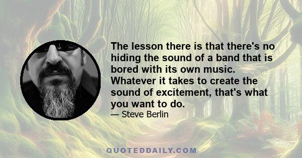 The lesson there is that there's no hiding the sound of a band that is bored with its own music. Whatever it takes to create the sound of excitement, that's what you want to do.