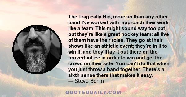 The Tragically Hip, more so than any other band I've worked with, approach their work like a team. This might sound way too pat, but they're like a great hockey team: all five of them have their roles. They go at their