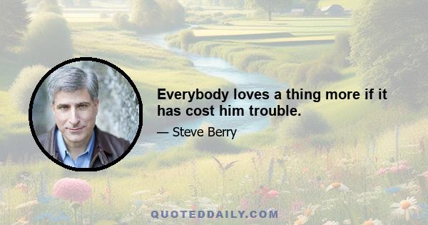 Everybody loves a thing more if it has cost him trouble.