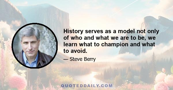 History serves as a model not only of who and what we are to be, we learn what to champion and what to avoid.