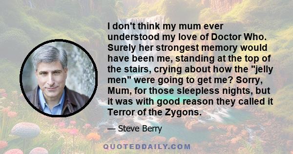 I don't think my mum ever understood my love of Doctor Who. Surely her strongest memory would have been me, standing at the top of the stairs, crying about how the jelly men were going to get me? Sorry, Mum, for those