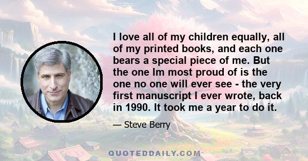 I love all of my children equally, all of my printed books, and each one bears a special piece of me. But the one Im most proud of is the one no one will ever see - the very first manuscript I ever wrote, back in 1990.