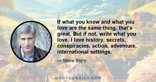 If what you know and what you love are the same thing, that's great. But if not, write what you love. I love history, secrets, conspiracies, action, adventure, international settings.