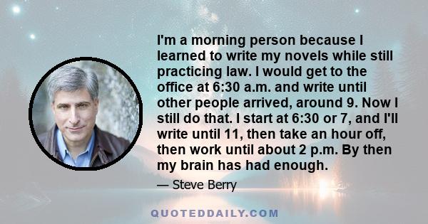 I'm a morning person because I learned to write my novels while still practicing law. I would get to the office at 6:30 a.m. and write until other people arrived, around 9. Now I still do that. I start at 6:30 or 7, and 