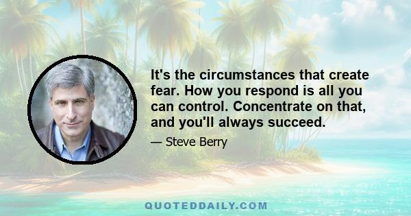 It's the circumstances that create fear. How you respond is all you can control. Concentrate on that, and you'll always succeed.