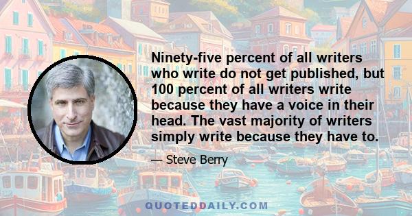 Ninety-five percent of all writers who write do not get published, but 100 percent of all writers write because they have a voice in their head. The vast majority of writers simply write because they have to.