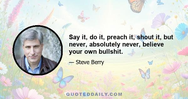 Say it, do it, preach it, shout it, but never, absolutely never, believe your own bullshit.