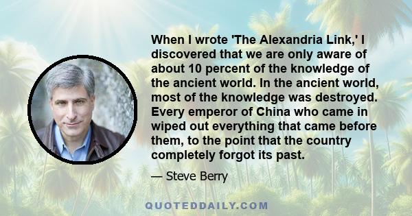 When I wrote 'The Alexandria Link,' I discovered that we are only aware of about 10 percent of the knowledge of the ancient world. In the ancient world, most of the knowledge was destroyed. Every emperor of China who