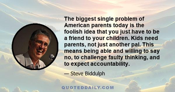 The biggest single problem of American parents today is the foolish idea that you just have to be a friend to your children. Kids need parents, not just another pal. This means being able and willing to say no, to