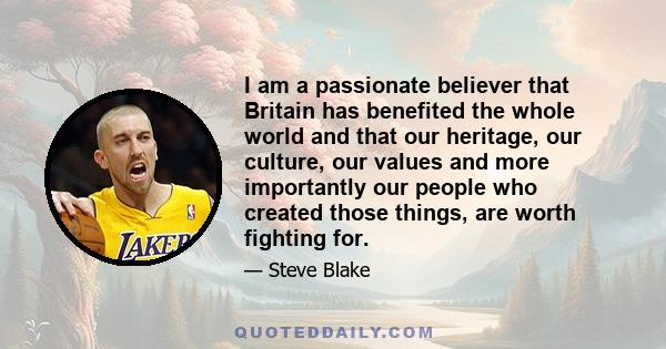 I am a passionate believer that Britain has benefited the whole world and that our heritage, our culture, our values and more importantly our people who created those things, are worth fighting for.