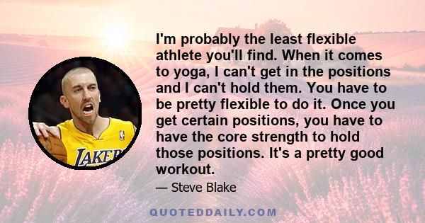 I'm probably the least flexible athlete you'll find. When it comes to yoga, I can't get in the positions and I can't hold them. You have to be pretty flexible to do it. Once you get certain positions, you have to have