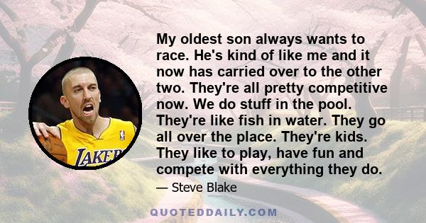 My oldest son always wants to race. He's kind of like me and it now has carried over to the other two. They're all pretty competitive now. We do stuff in the pool. They're like fish in water. They go all over the place. 