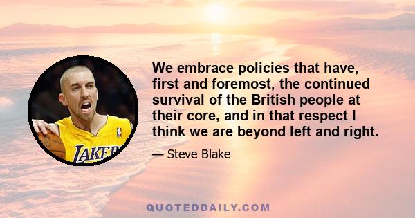 We embrace policies that have, first and foremost, the continued survival of the British people at their core, and in that respect I think we are beyond left and right.