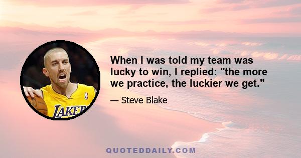 When I was told my team was lucky to win, I replied: the more we practice, the luckier we get.