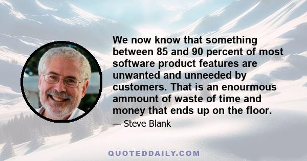 We now know that something between 85 and 90 percent of most software product features are unwanted and unneeded by customers. That is an enourmous ammount of waste of time and money that ends up on the floor.