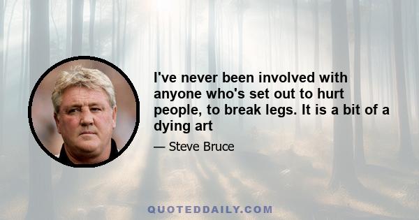 I've never been involved with anyone who's set out to hurt people, to break legs. It is a bit of a dying art