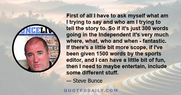 First of all I have to ask myself what am I trying to say and who am I trying to tell the story to. So if it's just 300 words going in the Independent it's very much where, what, who and when - fantastic. If there's a